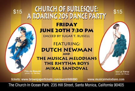 CHURCH OF BURLESQUE: A ROARING 20s DANCE PARTY  THE CHURCH IN OCEAN PARK 235 HILLS STREET, SANTA MONICA, CALIFORNIA 90405  FRIDAY JUNE 20TH 7:30 PM EMCEED BY SUGAR T. RUSSELL WITH PRIX DE BEAUTE AND IZA LA VAMP FEATURING DUTCH NEWMAN AND THE MUSICAL MELODIANS THE RHYTHM BOYS AND MIKAL SANDOVAL FREE REFRESHMENTS  TICKETS PURCHASED WWW. BROWNPAPERTICKETS.COM/EVENT/686890